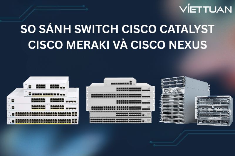 So sánh switch Cisco Catalyst, Cisco Meraki và Cisco Nexus. Chọn dòng Switch Cisco nào cho đúng nhu cầu? 